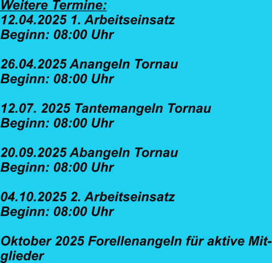 Weitere Termine: 12.04.2025 1. Arbeitseinsatz  Beginn: 08:00 Uhr  26.04.2025 Anangeln Tornau   Beginn: 08:00 Uhr  12.07. 2025 Tantemangeln Tornau Beginn: 08:00 Uhr  20.09.2025 Abangeln Tornau Beginn: 08:00 Uhr  04.10.2025 2. Arbeitseinsatz  Beginn: 08:00 Uhr  Oktober 2025 Forellenangeln für aktive Mit- glieder